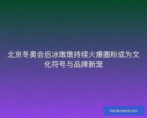 北京冬奥会后冰墩墩持续火爆圈粉成为文化符号与品牌新宠