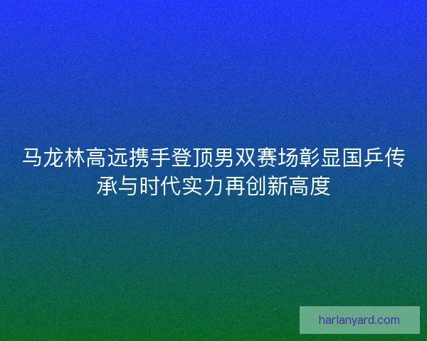 马龙林高远携手登顶男双赛场彰显国乒传承与时代实力再创新高度 马龙林高远携手登顶男双赛场彰显国乒传承与时代实力再创新高度