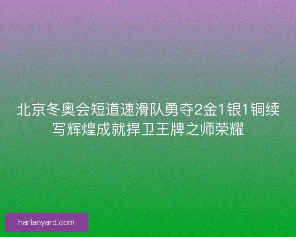 北京冬奥会短道速滑队勇夺2金1银1铜续写辉煌成就捍卫王牌之师荣耀