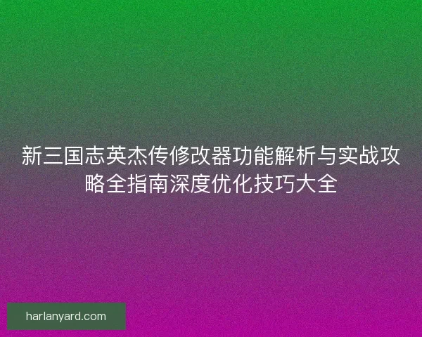 新三国志英杰传修改器功能解析与实战攻略全指南深度优化技巧大全