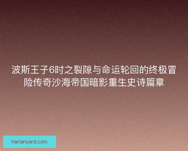 波斯王子6时之裂隙与命运轮回的终极冒险传奇沙海帝国暗影重生史诗篇章