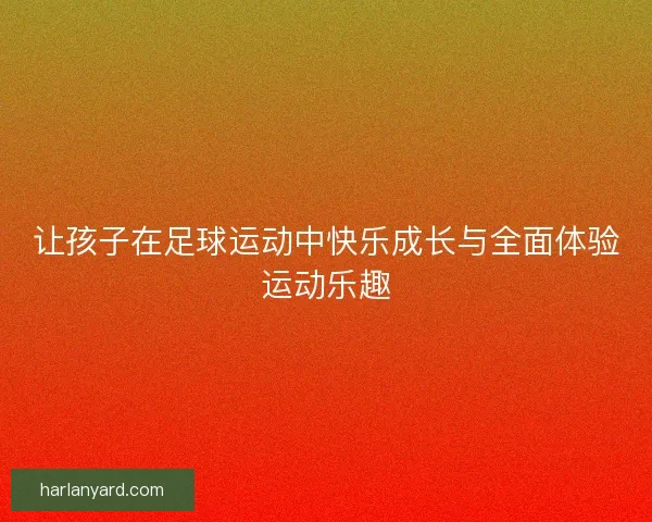 让孩子在足球运动中快乐成长与全面体验运动乐趣 让孩子在足球运动中快乐成长与全面体验运动乐趣