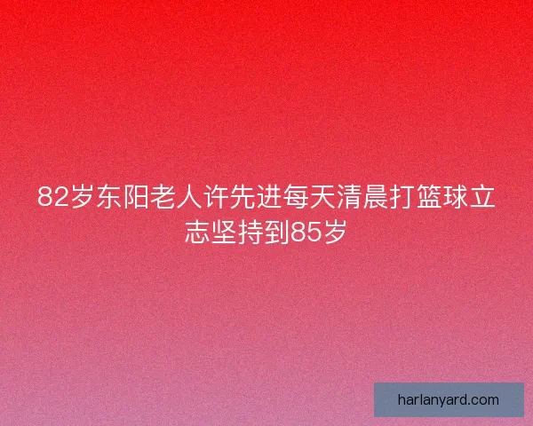 82岁东阳老人许先进每天清晨打篮球立志坚持到85岁