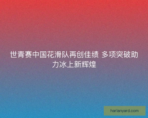 世青赛中国花滑队再创佳绩 多项突破助力冰上新辉煌