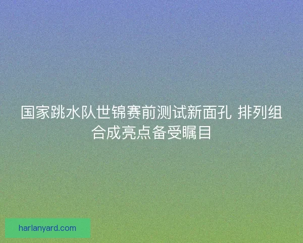 国家跳水队世锦赛前测试新面孔 排列组合成亮点备受瞩目