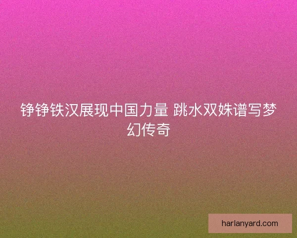 铮铮铁汉展现中国力量 跳水双姝谱写梦幻传奇