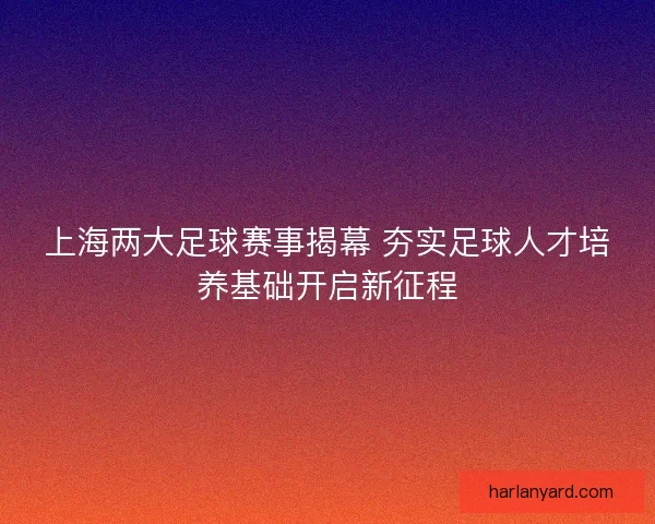 上海两大足球赛事揭幕 夯实足球人才培养基础开启新征程