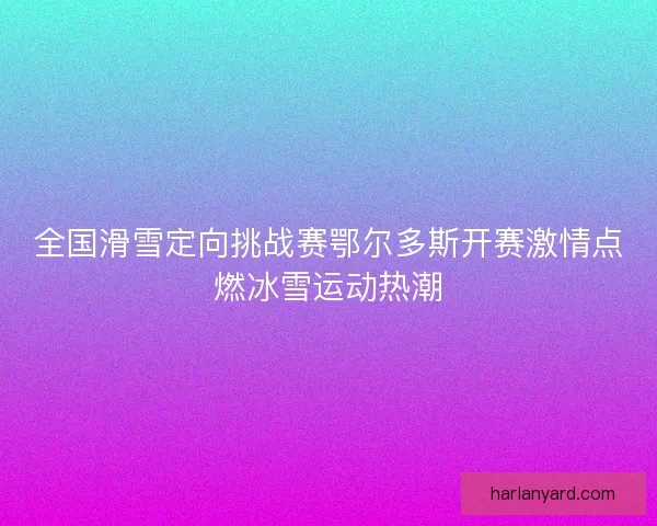 全国滑雪定向挑战赛鄂尔多斯开赛激情点燃冰雪运动热潮