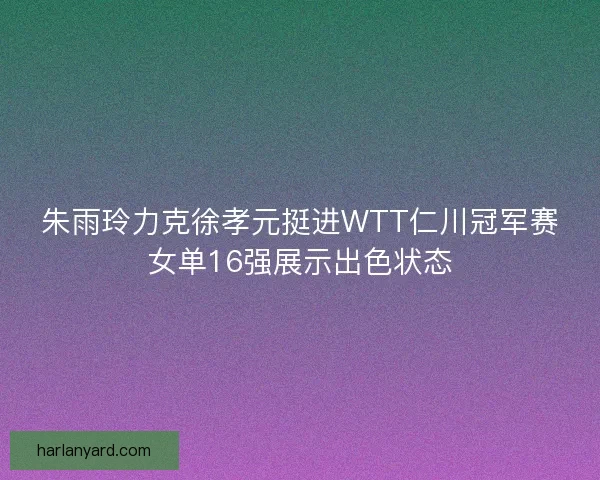 朱雨玲力克徐孝元挺进WTT仁川冠军赛女单16强展示出色状态