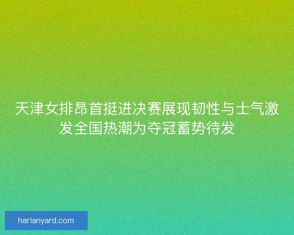 天津女排昂首挺进决赛展现韧性与士气激发全国热潮为夺冠蓄势待发