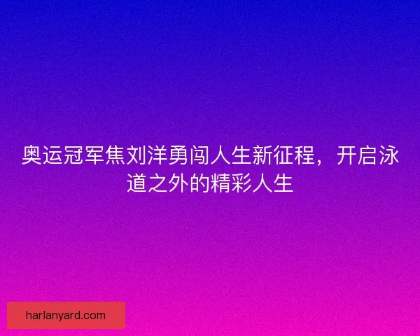 奥运冠军焦刘洋勇闯人生新征程，开启泳道之外的精彩人生