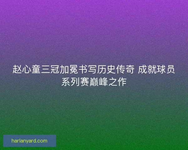 赵心童三冠加冕书写历史传奇 成就球员系列赛巅峰之作