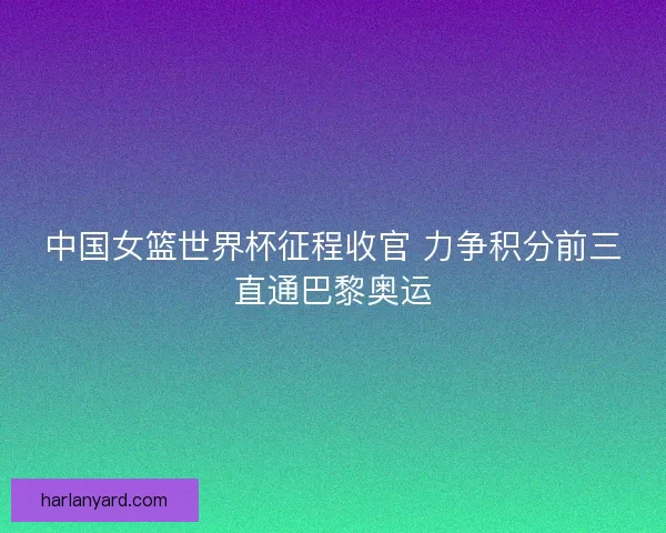 中国女篮世界杯征程收官 力争积分前三直通巴黎奥运 中国女篮世界杯征程收官 力争积分前三直通巴黎奥运