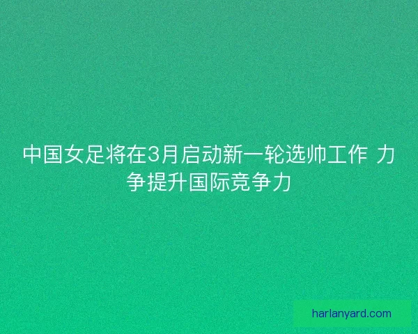 中国女足将在3月启动新一轮选帅工作 力争提升国际竞争力
