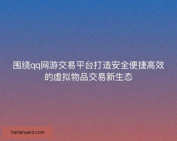 围绕qq网游交易平台打造安全便捷高效的虚拟物品交易新生态