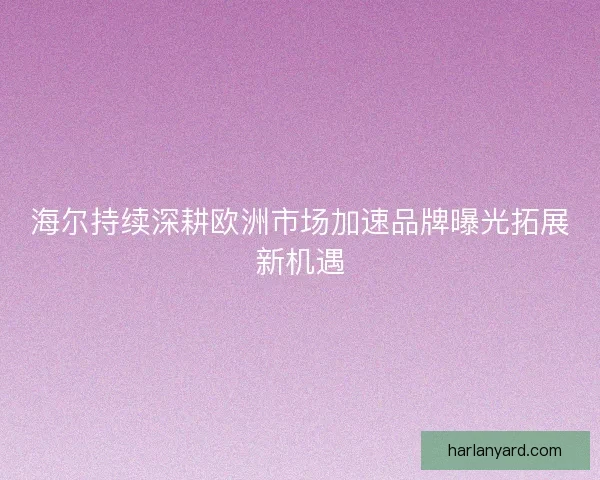 海尔持续深耕欧洲市场加速品牌曝光拓展新机遇
