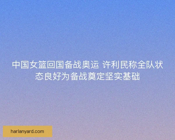 中国女篮回国备战奥运 许利民称全队状态良好为备战奠定坚实基础